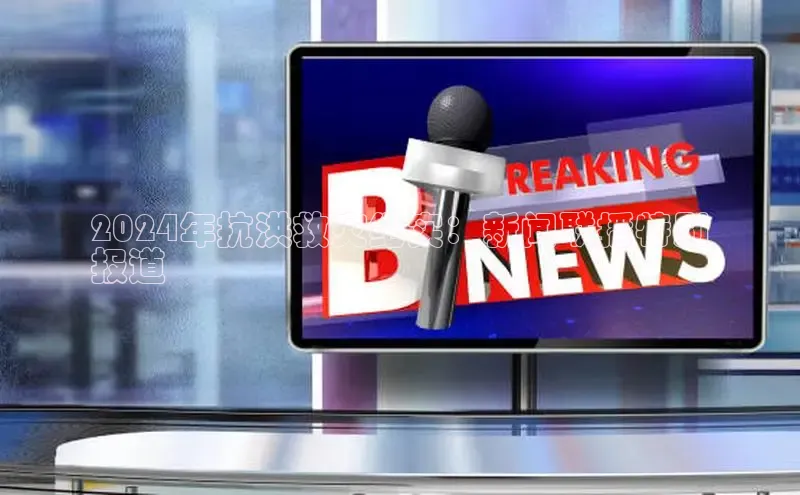 意昂4登录如流2024年抗洪救灾纪实：新闻联播特别
报道