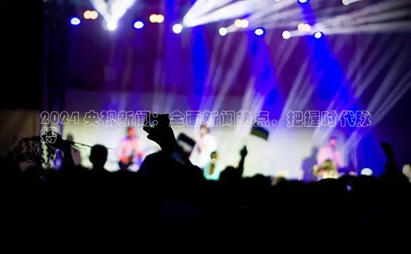 意昂4代理云创智行2024 央视新闻：全面新闻热点，把握时代脉
搏