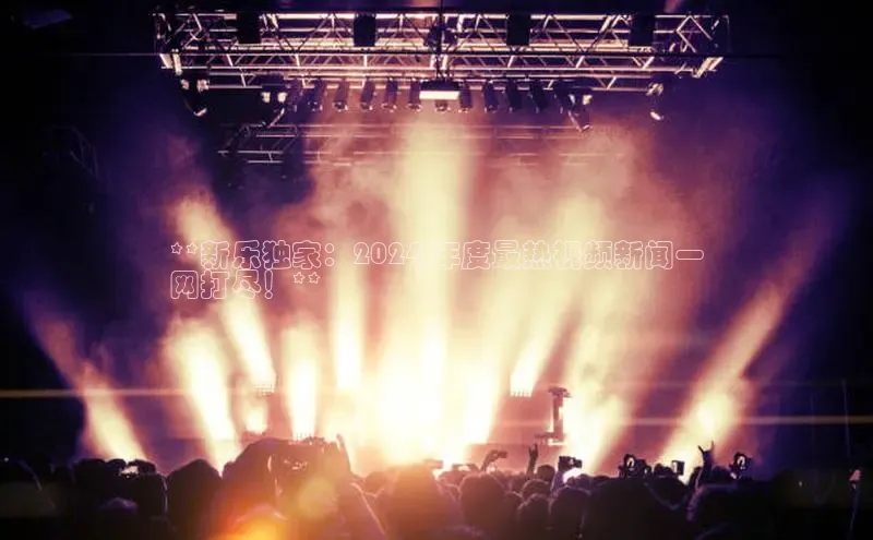 意昂体育4代理百家号**新乐独家：2024 年度最热视频新闻一
网打尽！**