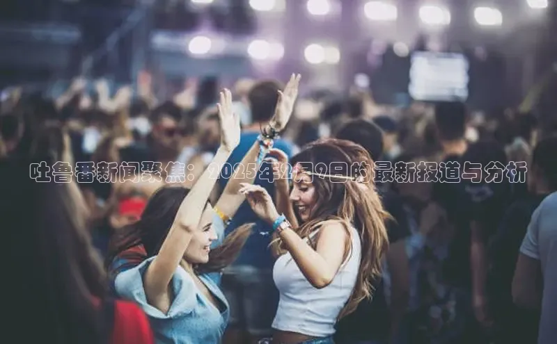 吐鲁番新闻聚焦：2025年2月9日的最新报道与分析